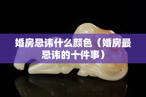 婚房忌讳什么颜色（婚房最忌讳的十件事）