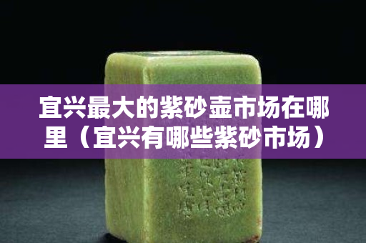 宜兴最大的紫砂壶市场在哪里（宜兴有哪些紫砂市场）