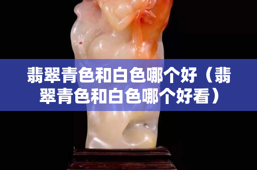 翡翠青色和白色哪个好（翡翠青色和白色哪个好看）