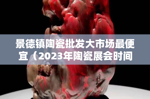 景德镇陶瓷批发大市场最便宜（2023年陶瓷展会时间表）