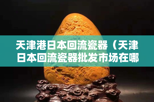 天津港日本回流瓷器（天津日本回流瓷器批发市场在哪）