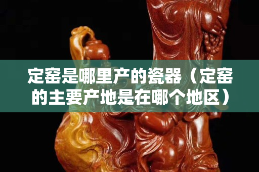 定窑是哪里产的瓷器（定窑的主要产地是在哪个地区）