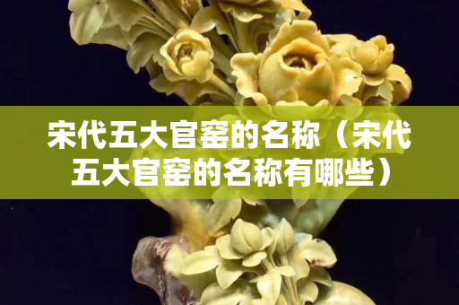 宋代五大官窑的名称（宋代五大官窑的名称有哪些）