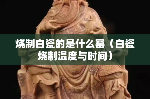 烧制白瓷的是什么窑（白瓷烧制温度与时间）