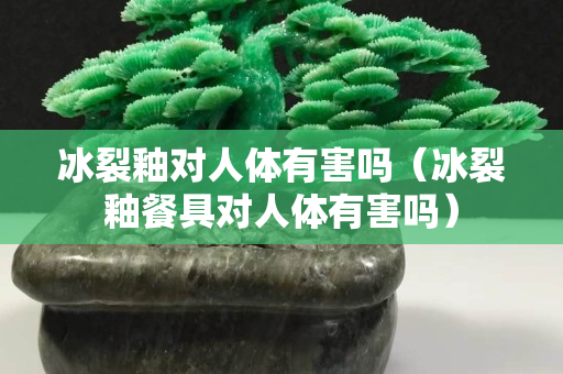 冰裂釉对人体有害吗（冰裂釉餐具对人体有害吗）