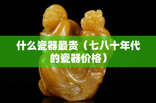 什么瓷器最贵（七八十年代的瓷器价格）