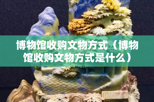 博物馆收购文物方式（博物馆收购文物方式是什么）