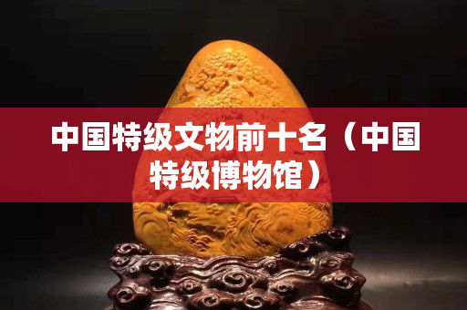 中国特级文物前十名（中国特级博物馆）