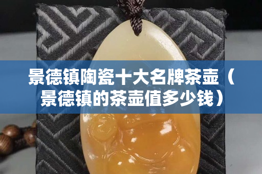 景德镇陶瓷十大名牌茶壶（景德镇的茶壶值多少钱）
