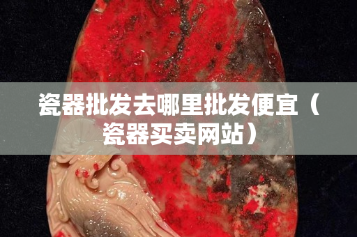 瓷器批发去哪里批发便宜（瓷器买卖网站）