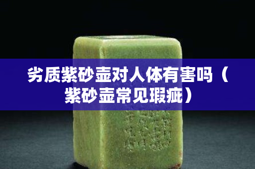 劣质紫砂壶对人体有害吗（紫砂壶常见瑕疵）