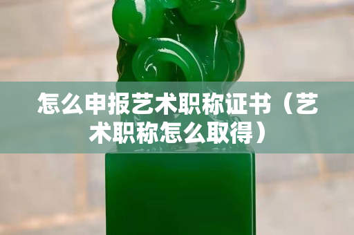 怎么申报艺术职称证书（艺术职称怎么取得）