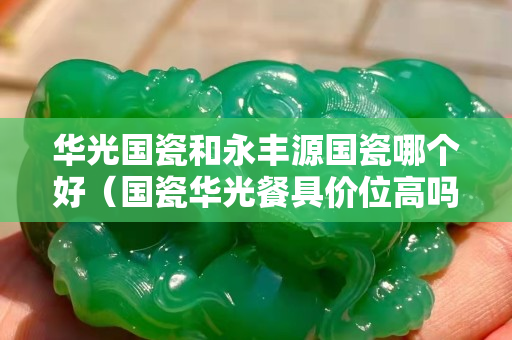 华光国瓷和永丰源国瓷哪个好（国瓷华光餐具价位高吗）