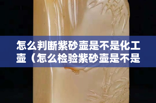 怎么判断紫砂壶是不是化工壶（怎么检验紫砂壶是不是化工壶）