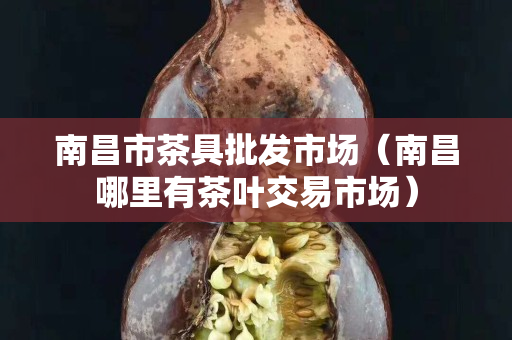 南昌市茶具批发市场（南昌哪里有茶叶交易市场）
