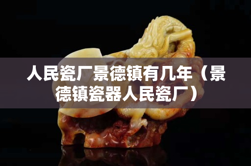 人民瓷厂景德镇有几年（景德镇瓷器人民瓷厂）