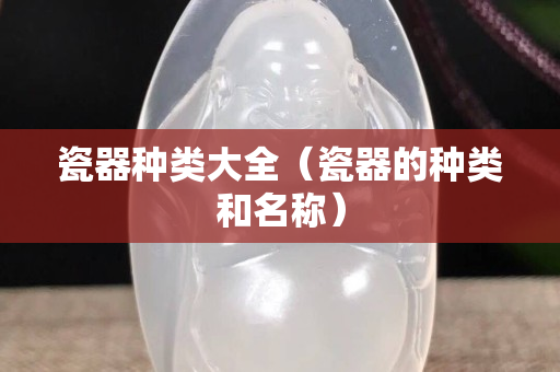 瓷器种类大全（瓷器的种类和名称）