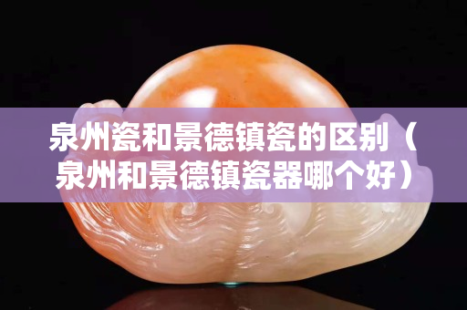 泉州瓷和景德镇瓷的区别（泉州和景德镇瓷器哪个好）