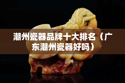 潮州瓷器品牌十大排名（广东潮州瓷器好吗）