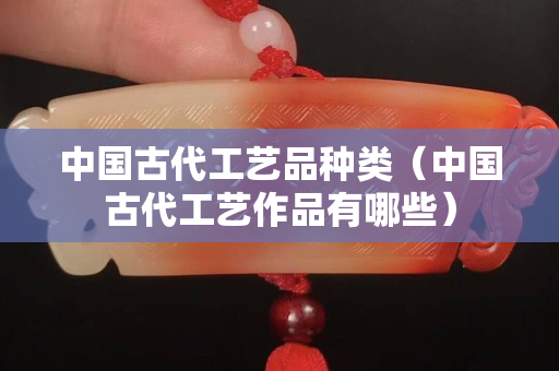中国古代工艺品种类（中国古代工艺作品有哪些）
