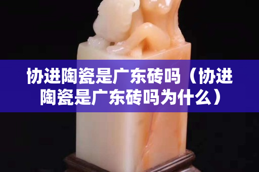 协进陶瓷是广东砖吗（协进陶瓷是广东砖吗为什么）