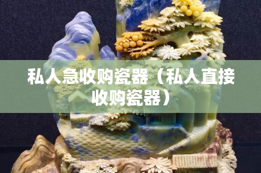私人急收购瓷器（私人直接收购瓷器）