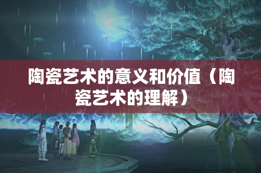 陶瓷艺术的意义和价值（陶瓷艺术的理解）