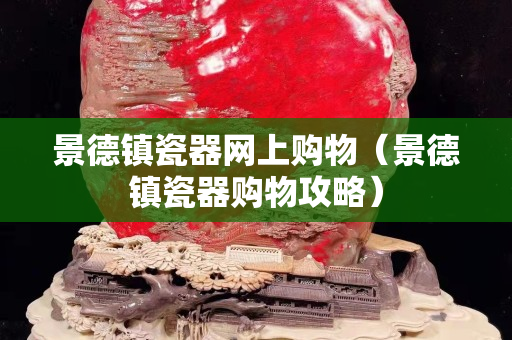 景德镇瓷器网上购物（景德镇瓷器购物攻略）