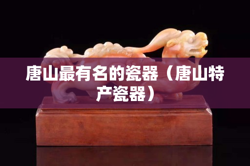 唐山最有名的瓷器（唐山特产瓷器）