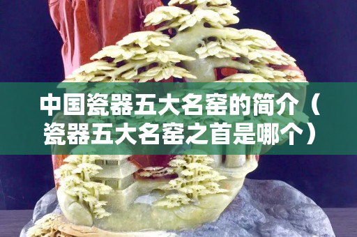 中国瓷器五大名窑的简介（瓷器五大名窑之首是哪个）