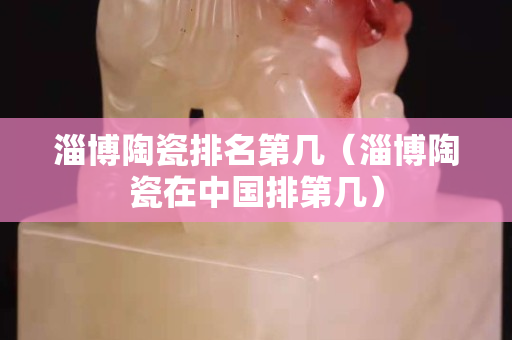 淄博陶瓷排名第几（淄博陶瓷在中国排第几）
