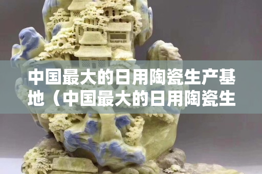 中国最大的日用陶瓷生产基地（中国最大的日用陶瓷生产基地广西）