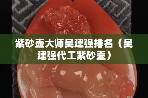 紫砂壶大师吴建强排名（吴建强代工紫砂壶）