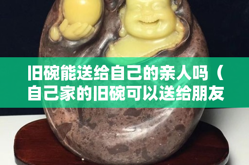 旧碗能送给自己的亲人吗（自己家的旧碗可以送给朋友吗）