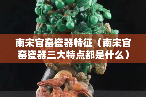 南宋官窑瓷器特征（南宋官窑瓷器三大特点都是什么）
