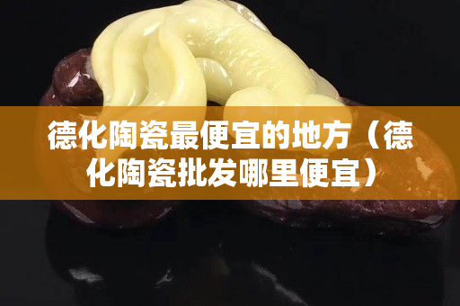 德化陶瓷最便宜的地方（德化陶瓷批发哪里便宜）