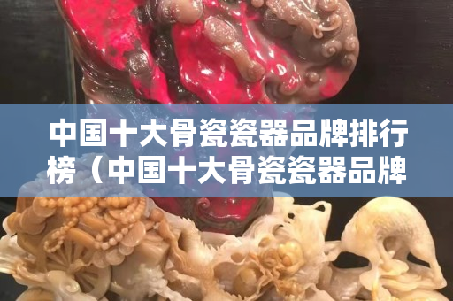 中国十大骨瓷瓷器品牌排行榜（中国十大骨瓷瓷器品牌排行榜图片）