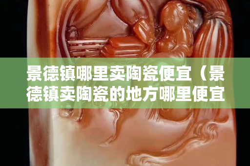 景德镇哪里卖陶瓷便宜（景德镇卖陶瓷的地方哪里便宜）