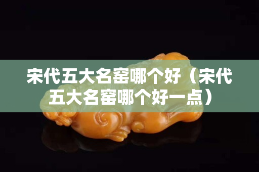 宋代五大名窑哪个好（宋代五大名窑哪个好一点）