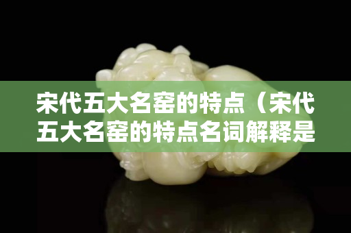 宋代五大名窑的特点（宋代五大名窑的特点名词解释是什么）