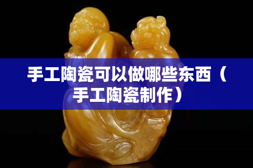 手工陶瓷可以做哪些东西（手工陶瓷制作）