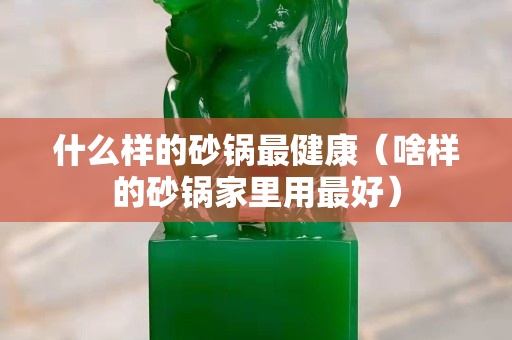 什么样的砂锅最健康（啥样的砂锅家里用最好）