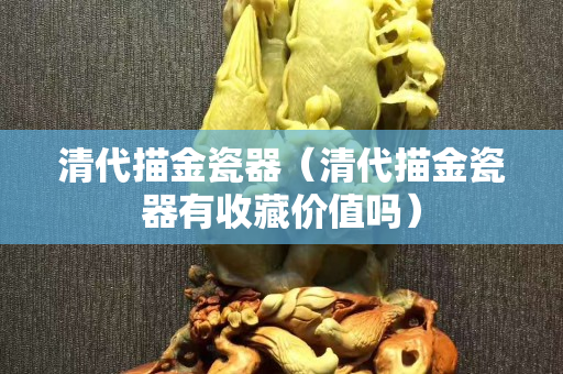 清代描金瓷器（清代描金瓷器有收藏价值吗）