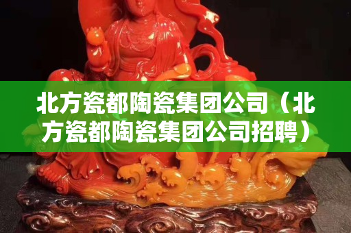 北方瓷都陶瓷集团公司（北方瓷都陶瓷集团公司招聘）