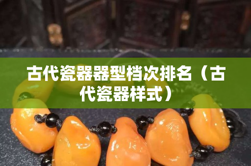 古代瓷器器型档次排名（古代瓷器样式）