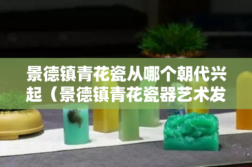 景德镇青花瓷从哪个朝代兴起（景德镇青花瓷器艺术发展史研究）