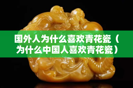 国外人为什么喜欢青花瓷（为什么中国人关注国石之家青花瓷）