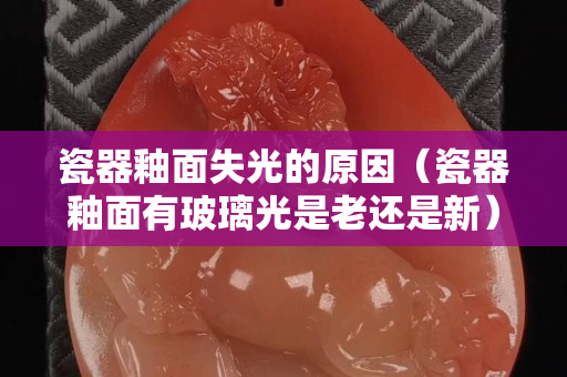 瓷器釉面失光的原因（瓷器釉面有玻璃光是老还是新）