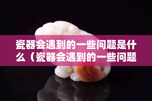 瓷器会遇到的一些问题是什么（瓷器会遇到的一些问题是什么原因）
