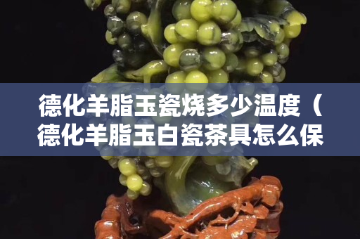 德化羊脂玉瓷烧多少温度（德化羊脂玉白瓷茶具怎么保养）